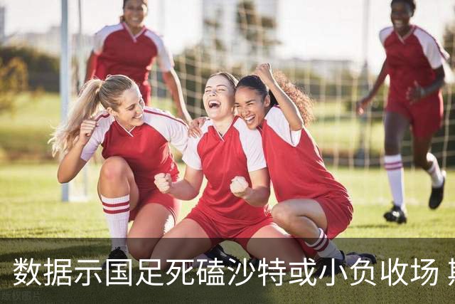 数据示国足死磕沙特或小负收场 期待平局奇迹